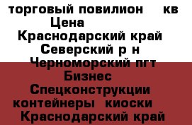 торговый повилион 24 кв › Цена ­ 400 000 - Краснодарский край, Северский р-н, Черноморский пгт Бизнес » Спецконструкции, контейнеры, киоски   . Краснодарский край